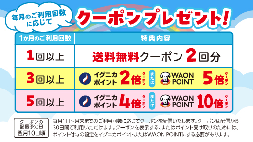 毎月のご利用回数に応じてクーポンプレゼント！ 1ヶ月のご利用回数と特典内容 ［1回以上］送料無料クーポン2回分 ［3回以上］イグニカポイント2倍クーポン または WAON POINT5倍クーポン ［5回以上］イグニカポイント4倍クーポン または WAON POINT10倍クーポン クーポンの配信予定日:翌月10日頃 毎月1日～月末までのご利用回数に応じてクーポンを配信いたします。クーポンは配信から30日間ご利用いただけます。クーポンを表示する、またはポイント受け取りのためには、ポイント付与の設定をイグニカポイントまたはWAON POINTにする必要があります。